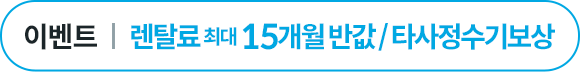 렌탈료 최대 15개월 반값 or 타사 정수기보상
